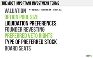 The most important investment terms
VALUATION
OPTION POOL SIZE
LIQUIDATION PREFERENCES
FOUNDER REVESTING
PREFERRED VETO RIGHTS
TYPE OF PREFERRED STOCK
BOARD SEATS
$ THE HIGHEST VALUATION Isn’T ALWAYS BEST
 