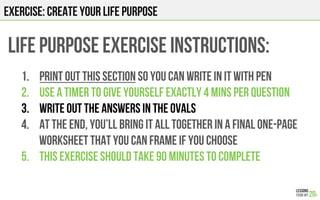 EXERCISE: CREATE YOUR LIFE PURPOSE
LIFE PURPOSE EXERCISE Instructions:
1.  Print out this section so you can write in it with pen
2.  Use a timer to give yourself exactly 4 mins per question
3.  Write out the answers in the ovals
4.  At the end, you’ll bring it all together in a final one-page
worksheet that you can frame if you choose
5.  This exercise should take 90 minutes to complete
 