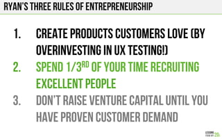 Ryan’s three rules of entrepreneurship
1.  Create products customers love (by
overinvesting in UX testing!)
2.  Spend 1/3rd of your time recruiting
excellent people
3.  Don’t raise venture capital until you
have proven customer demand
 