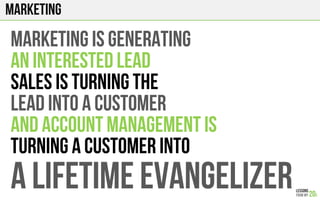 marketing
MARKETING IS GENERATING
AN INTERESTED LEAD
SALES IS TURNING THE
LEAD INTO A CUSTOMER
And ACCOUNT MANAGEMENT IS
TURNING A CUSTOMER INTO
A LIFETIME EVANGELIZER
 