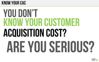 Know your CAC
You don’t
KNOW YOUR CUSTOMER
ACQUISITION COST?
ARE YOU SERIOUS?
 