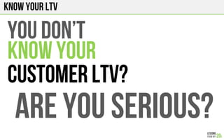 Know your LTV
You don’t
KNOW YOUR
Customer LTV?
ARE YOU SERIOUS?
 