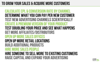 To grow your sales & Acquire more customers
CALCULATE CPL & COnVERSION RATE BY CHANNEL
DETERMINE WHAT YOU CAN PAY PER NEW CUSTOMER
TEST NEW ADVERTISING CHANNELS SCIENTIFICALLY
CREATE A PREMIUM VERSION OF YOUR PRODUCt
TEST DOUBLING YOUR PRICE AND SEE WHAT HAPPENS
GET MORE AFFILIATES/DISTRIBUTORS
OPEN UP MORE SALES OFFICES
OPEN UP MORE RETAIL LOCATIONS
BUILD ADDITIONAL PRODUCTS
HIRE MORE SALES PEOPLE
HIRE SOMEONE TO SELL MORE TO EXISTING CUSTOMERS
RAISe CAPITAL AND EXPAND YOUR ADVERTISING
 