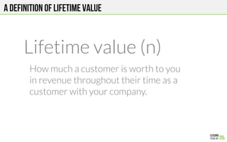 A definition of lifetime value
Lifetime value (n)

 How much a customer is worth to you
in revenue throughout their time as a
customer with your company.
 