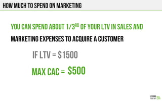 How much to spend on marketing
You can spend about 1/3rd of your LTV in sales and
marketing expenses to acquire a customer
If LTV = $1500
$500Max CAC =
 