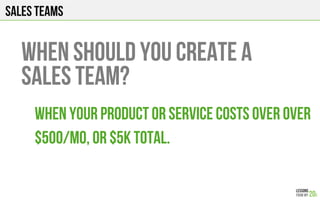 Sales teams
When your product or service costs over over
$500/mo, or $5k total.
When should you create a
sales team?
 