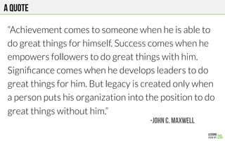 A quote
“Achievement comes to someone when he is able to
do great things for himself. Success comes when he
empowers followers to do great things with him.
Signiﬁcance comes when he develops leaders to do
great things for him. But legacy is created only when
a person puts his organization into the position to do
great things without him.”
-JOHN C. MAXWELL
 