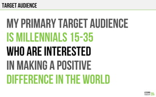 TARGET AUDIENCE
MY PRIMARY TARGET AUDIENCE
IS MILLENNIALS 15-35
WHO ARE INTERESTED
IN MAKING A POSITIVE
DIFFERENCE IN THE WORLD
 