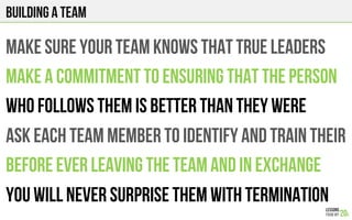 Building a team
MAKE SURE YOUR TEAM KNOWS THAT TRUE LEADERS
MAKE A COMMITMENT TO ENSURING THAT THE PERSON
WHO FOLLOWS THEM IS BETTER THAN THEY WERE
ASK EACH TEAM MEMBER TO IDENTIFY & TRAIN THEIR
Replacement before LEAVING and in exchange
YOU WILL NEVER SURPRISE THEM WITH TERMINATION
 