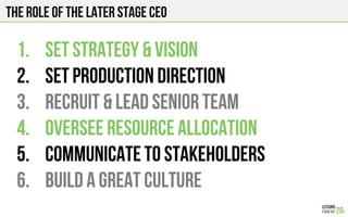 The role of the later stage ceo
1.  Set strategy & vision
2.  Set production direction
3.  Recruit & lead senior team
4.  Oversee resource allocation
5.  Communicate to stakeholders
6.  Build a great culture
 