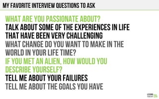 My Favorite interview questions to ask
WHAT ARE YOU PASSIONATE ABOUT?
TALK ABOUT SOME OF THE EXPERIENCES IN LIFE
THAT HAVE BEEN VERY CHALLENGING
WHAT CHANGE DO YOU WANT TO MAKE IN THE
WORLD IN YOUR LIFETIME?
IF YOU MET AN ALIEN, HOW WOULD YOU
DESCRIBE YOURSELF?
TELL ME ABOUT YOUR FAILURES
TELL ME ABOUT THE GOALS YOU HAVE
 
