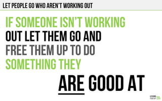 Let people go who aren’t working out
IF SOMEONE ISN’T WORKING
OUT LET THEM GO AND
FREE THEM UP TO DO
SOMETHING THEY
ARE GOOD AT
 