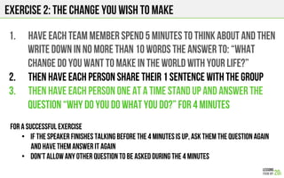 1.  HAVE EACH team member SPEND 5 minutes to think about and then
WRITE DOWN in NO MORE THAN 10 words THE ANSWER TO: “what
change do you want to make in the world WITH YOUR LIFE?”
2.  Then have each person share their 1 sentence with the group
3.  THEN have EACH PERSON ONE AT A TIME STAND UP AND ANSWER THE
QUESTION “WHY DO YOU DO WHAT YOU DO?” For 4 minutes
For a successful exercise
•  If the speaker finishes talking before the 4 minutes is up, ask them the question again
and have them answer it again
•  Don’t allow any other question to be asked during the 4 minutes
Exercise 2: the change you wish to make
 