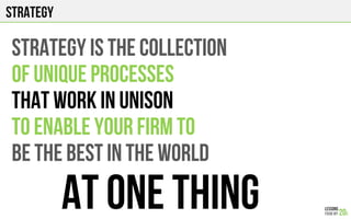 strategy
STRATEGY IS THE COLLECTION
OF UNIQUE PROCESSES
THAT WORK IN UNISON
TO ENABLE YOUR FIRM TO
BE THE BEST IN THE WORLD
AT ONE THING
 