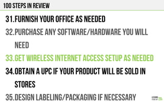 100 Steps in review
31. FURNISH YOUR OFFICE AS NEEDED
32. PURCHASE ANY SOFTWARE/HARDWARE YOU WILL
NEED
33. GET WIRELESS INTERNET ACCESS SETUP AS NEEDED
34. OBTAIN A UPC IF YOUR PRODUCT WILL BE SOLD IN
STORES
35. DESIGN LABELING/PACKAGING IF NECESSARY
 