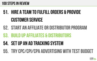 100 Steps in review
51.  HIRE A TEAM TO FULFILL ORDERS & PROVIDE
CUSTOMER SERVICE
52.  START An AFFILIATE OR DISTRIBUTOR PROGRAM
53.  BUILD UP AFFILIATES & DISTRIBUTORS
54.  SET UP An AD TRACKING SYSTEM
55.  TRY CPC/CPI/CPA ADVERTiSING WITH TEST BUDGET
 