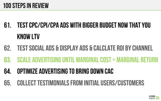 100 Steps in review
61.  Test CPC/CPI/CPA Ads with bigger budget now that you
know LTV
62.  TEST SOCIAL ADS & DISPLAY ADS & CALCLATE ROI BY CHANNEL
63.  SCALE ADVERTISING UNTIL MARGINAL COST = MARGINAL RETURN
64.  OPTIMIZE ADVERTISING to bring down CAC
65.  COLLECT TESTIMONIALS FROM INITIAL USERS/CUSTOMERS
 