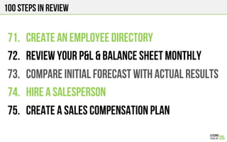 100 Steps in review
71.  CREATE AN EMPLOYEE DIRECTORY
72.  REVIEW YOUR P&L & balance sheet monthly
73.  COMPARE INITIAL FORECAST WITH ACTUAL RESULTS
74.  HIRE A SALESPERSON
75.  CREATE A SALES COMPENSATION PLAN
 