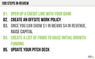 100 Steps in review
81.  OPEN UP A CREDIT LINE WITH YOUR BANK
82.  CREATE AN OFFSITE WORK POLICY
83.  ONCE YOU CAN SHOW $1 in means $4 in revenue,
raise capital
84.  CREATE A LIST OF FIRMS TO RAISE INITIAL GROWTH
FUNDING
85.  UPDATE YOUR PITCH DECK
 