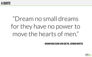 A quote
“Dream no small dreams
for they have no power to
move the hearts of men.”

- Johann Wolfgang von Goethe, German wr...