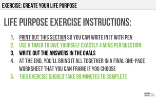 EXERCISE: CREATE YOUR LIFE PURPOSE
LIFE PURPOSE EXERCISE Instructions:
1.  Print out this section so you can write in it w...