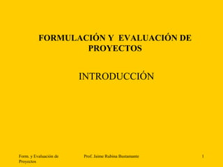 Form. y Evaluación de
Proyectos
Prof. Jaime Rubina Bustamante 1
FORMULACIÓN Y EVALUACIÓN DE
PROYECTOS
INTRODUCCIÓN
 