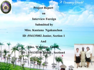 Project Report
on
Interview Foreign
Submitted by
Miss. Kantana Ngakunchon
ID :554135002 Junior, Section 1
And
Miss. Wannipa kaisuk
ID : 554135330 Junior , Section4
 
