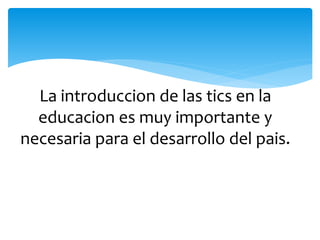 La introduccion de las tics en la
educacion es muy importante y
necesaria para el desarrollo del pais.
 