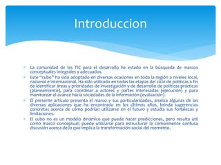  La comunidad de las TIC para el desarrollo ha estado en la búsqueda de marcos
conceptuales integrales y adecuados.
 Este “cubo” ha sido adoptado en diversas ocasiones en toda la región a niveles local,
nacional e internacional. Ha sido utilizado en todas las etapas del ciclo de políticas a fin
de identificar áreas y prioridades de investigación y de desarrollo de políticas prácticas
(planeamiento), para coordinar a actores y partes interesadas (ejecución) y para
monitorear el avance hacia sociedades de la información (evaluación).
 El presente artículo presenta el marco y sus particularidades, analiza algunas de las
diversas aplicaciones que ha encontrado en los últimos años, brinda sugerencias
concretas acerca de cómo podrían utilizarse en el futuro y estudia sus fortalezas y
limitaciones.
 El cubo no es un modelo dinámico que puede hacer predicciones, pero resulta útil
como marco conceptual; puede utilizarse para estructurar la comúnmente confusa
discusión acerca de lo que implica la transformación social del momento.
Introduccion
 