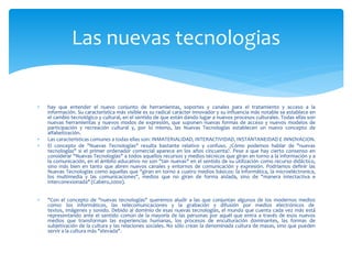  hay que entender el nuevo conjunto de herramientas, soportes y canales para el tratamiento y acceso a la
información. Su característica más visible es su radical carácter innovador y su influencia más notable se establece en
el cambio tecnológico y cultural, en el sentido de que están dando lugar a nuevos procesos culturales. Todas ellas son
nuevas herramientas y nuevos modos de expresión, que suponen nuevas formas de acceso y nuevos modelos de
participación y recreación cultural y, por lo mismo, las Nuevas Tecnologías establecen un nuevo concepto de
alfabetización.
 Las características comunes a todas ellas son: INMATERIALIDAD, INTERACTIVIDAD, INSTANTANEIDAD E INNOVACION.
 El concepto de "Nuevas Tecnologías" resulta bastante relativo y confuso. ¿Cómo podemos hablar de "nuevas
tecnologías" si el primer ordenador comercial aparece en los años cincuenta?. Pese a que hay cierto consenso en
considerar "Nuevas Tecnologías" a todos aquellos recursos y medios técnicos que giran en torno a la información y a
la comunicación, en el ámbito educativo no son "tan nuevas" en el sentido de su utilización como recurso didáctico,
sino más bien en tanto que abren nuevos canales y entornos de comunicación y expresión. Podríamos definir las
Nuevas Tecnologías como aquellas que "giran en torno a cuatro medios básicos: la informática, la microeléctronica,
los multimedia y las comunicaciones", medios que no giran de forma aislada, sino de "manera intectactiva e
interconexionada" (Cabero,2000).
 "Con el concepto de "nuevas tecnologías" queremos aludir a las que conjuntan algunos de los modernos medios
como: los informáticos, las telecomunicaciones y la grabación y difusión por medios electrónicos de
textos, imágenes y sonido. Debido al dominio de esas nuevas tecnologías, el mundo que cuenta cada vez más está
representando ante el sentido común de la mayoría de las personas por aquél que entra a través de esos nuevos
medios que transforman las experiencias humanas, los procesos de enculturación dominantes, las formas de
subjetivación de la cultura y las relaciones sociales. No sólo crean la denominada cultura de masas, sino que pueden
servir a la cultura más "elevada".
Las nuevas tecnologias
 