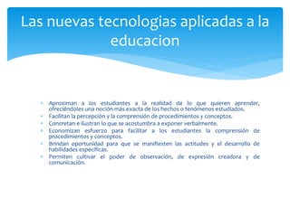  Aproximan a los estudiantes a la realidad de lo que quieren aprender,
ofreciéndoles una noción más exacta de los hechos o fenómenos estudiados.
 Facilitan la percepción y la comprensión de procedimientos y conceptos.
 Concretan e ilustran lo que se acostumbra a exponer verbalmente.
 Economizan esfuerzo para facilitar a los estudiantes la comprensión de
procedimientos y conceptos.
 Brindan oportunidad para que se manifiesten las actitudes y el desarrollo de
habilidades específicas.
 Permiten cultivar el poder de observación, de expresión creadora y de
comunicación.
Las nuevas tecnologias aplicadas a la
educacion
 