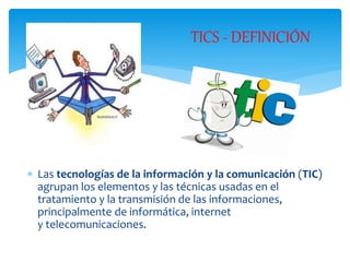  Las tecnologías de la información y la comunicación (TIC)
agrupan los elementos y las técnicas usadas en el
tratamiento y la transmisión de las informaciones,
principalmente de informática, internet
y telecomunicaciones.
TICS - DEFINICIÓN
 