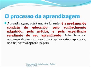 Aprendizagem, estritamente falando, é a mudança deé a mudança de
conduta do educandoconduta do educando, pelo conhecimentopelo conhecimento
adquirido, pela prática, e pela experiênciaadquirido, pela prática, e pela experiência
resultante do seu aprendizadoresultante do seu aprendizado. Não havendo
mudança de comportamento de quem está a aprender,
não houve real aprendizagem.
Fonte: Manual da Escola Dominical – Antônio
Gilberto - CPAD
 