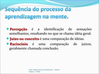 PercepçãoPercepção é a identificação de sensações
semelhantes, resultando no que se chama idéia geral.
Juízo ou conceitoJuízo ou conceito é uma comparação de ideias.
RaciocínioRaciocínio é uma comparação de juízos,
geralmente chamada conclusão.
Fonte: Manual da Escola Dominical – Antônio
Gilberto - CPAD
 