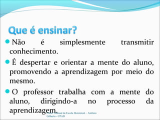 Não é simplesmente transmitir
conhecimento.
É despertar e orientar a mente do aluno,
promovendo a aprendizagem por meio do
mesmo.
O professor trabalha com a mente do
aluno, dirigindo-a no processo da
aprendizagem.Fonte: Manual da Escola Dominical – Antônio
Gilberto - CPAD
 