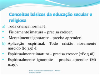 a) Toda criança normal é:
 Fisicamente imatura – precisa crescer.
 Mentalmente ignorante – precisa aprender.
b) Aplicação espiritual. Todo cristão novamente
nascido (Jo 3.5) é:
 Espiritualmente imaturo – precisa crescer (2Pe 3.18)
 Espiritualmente ignorante – precisa aprender (Mt
11.29).
Fonte: Manual da Escola Dominical – Antônio
Gilberto - CPAD
 