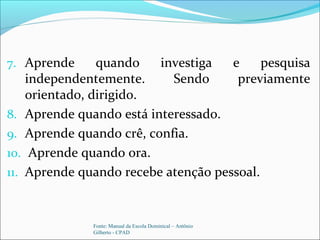 7. Aprende quando investiga e pesquisa
independentemente. Sendo previamente
orientado, dirigido.
8. Aprende quando está interessado.
9. Aprende quando crê, confia.
10. Aprende quando ora.
11. Aprende quando recebe atenção pessoal.
Fonte: Manual da Escola Dominical – Antônio
Gilberto - CPAD
 