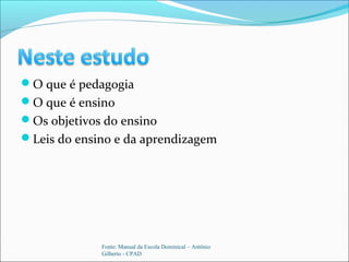O que é pedagogia
O que é ensino
Os objetivos do ensino
Leis do ensino e da aprendizagem
Fonte: Manual da Escola Dominical – Antônio
Gilberto - CPAD
 
