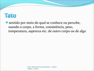 sentido por meio do qual se conhece ou percebe,
usando o corpo, a forma, consistência, peso,
temperatura, aspereza etc. de outro corpo ou de algo
Fonte: Manual da Escola Dominical – Antônio
Gilberto - CPAD
 