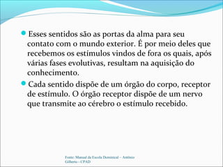 Esses sentidos são as portas da alma para seu
contato com o mundo exterior. É por meio deles que
recebemos os estímulos vindos de fora os quais, após
várias fases evolutivas, resultam na aquisição do
conhecimento.
Cada sentido dispõe de um órgão do corpo, receptor
de estímulo. O órgão receptor dispõe de um nervo
que transmite ao cérebro o estímulo recebido.
Fonte: Manual da Escola Dominical – Antônio
Gilberto - CPAD
 