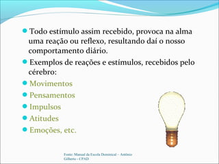 Todo estímulo assim recebido, provoca na alma
uma reação ou reflexo, resultando daí o nosso
comportamento diário.
Exemplos de reações e estímulos, recebidos pelo
cérebro:
Movimentos
Pensamentos
Impulsos
Atitudes
Emoções, etc.
Fonte: Manual da Escola Dominical – Antônio
Gilberto - CPAD
 