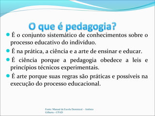 É o conjunto sistemático de conhecimentos sobre o
processo educativo do indivíduo.
É na prática, a ciência e a arte de ensinar e educar.
É ciência porque a pedagogia obedece a leis e
princípios técnicos experimentais.
É arte porque suas regras são práticas e possíveis na
execução do processo educacional.
Fonte: Manual da Escola Dominical – Antônio
Gilberto - CPAD
 