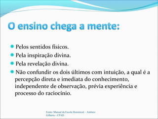 Pelos sentidos físicos.
Pela inspiração divina.
Pela revelação divina.
Não confundir os dois últimos com intuição, a qual é a
percepção direta e imediata do conhecimento,
independente de observação, prévia experiência e
processo do raciocínio.
Fonte: Manual da Escola Dominical – Antônio
Gilberto - CPAD
 