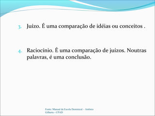 3. Juízo. É uma comparação de idéias ou conceitos .
4. Raciocínio. É uma comparação de juízos. Noutras
palavras, é uma conclusão.
Fonte: Manual da Escola Dominical – Antônio
Gilberto - CPAD
 