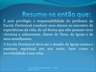 É pois privilégio e responsabilidade do professor da
Escola Dominical conduzir seus alunos ao encontro de
experiências da vida, de tal forma que eles possam viver
vitoriosa e sabiamente, diante de Deus, da Igreja e de
seus semelhantes.
A Escola Dominical deve ser o desafio da Igreja contra o
nanismo espiritual em seu meio, bem como a
incredulidade à sua volta.
Fonte: Manual da Escola Dominical – Antônio
Gilberto - CPAD
 