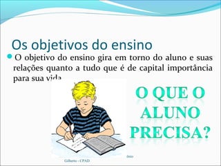 Os objetivos do ensino
O objetivo do ensino gira em torno do aluno e suas
relações quanto a tudo que é de capital importância
para sua vida.
Fonte: Manual da Escola Dominical – Antônio
Gilberto - CPAD
 