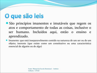 São princípios imanentes e imutáveis que regem os
atos e comportamento de todas as coisas, inclusive o
ser humano. Incluídos aqui, estão o ensino e
aprendizado.
 Imanente: que está inseparavelmente contido na natureza de um ser ou de um
objeto; inerente (que existe como um constitutivo ou uma característica
essencial de alguém ou de algo)
Fonte: Manual da Escola Dominical – Antônio
Gilberto - CPAD
 