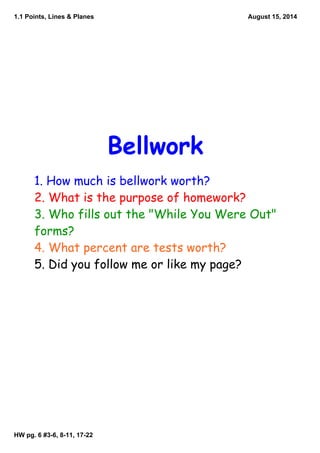 1.1 Points, Lines & Planes
HW pg. 6 #3­6, 8­11, 17­22
August 15, 2014
Bellwork
1. How much is bellwork worth?
2. What is the purpose of homework?
3. Who fills out the "While You Were Out"
forms?
4. What percent are tests worth?
5. Did you follow me or like my page?
 
