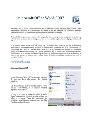 Microsoft Office Word 2007
Microsoft Word, es un programa editor de texto ofimático muy popular, que permite crear
documentos sencillos o profesionales. Microsoft Word es incluido en el paquete Microsoft
Office de Microsoft. De todas maneras, también es vendido por separado.
Microsoft Word posee herramientas de ortografía, sinónimos, gráficos, modelado de texto, etc.
Además tiene una muy buena integración con el resto de las aplicaciones del paquete Microsoft
Office.
El programa Word de la suite de Office 2007 conserva gran parte de sus características y
rendimiento como el procesador de palabras más utilizado en el mercado de la computación y la
informática con respecto a sus versiones anteriores, la presentación en pantalla de los menús,
barras de herramientas, botones, etc. y demás elementos que lo constituyen, sí han tenido cambios
significativos, pero siempre enfocados hacia el mayor rendimiento, desempeño y facilidad en su
manejo por quienes lo utilizan para realizar tareas diversas en cualquier ambiente, sea esté de
trabajo o escolar.
FUNCIONES BÁSICAS
Arrancar Word 2007
Para trabajar con Word 2007es necesario arrancar
el programa. Para ello existen dos formas
prácticas.
1.1. Desde el menú Inicio se accede desde el botón
situado, normalmente, en la esquina inferior
izquierda de la pantalla.
Al colocar el cursor y hacer clic sobre el botón
“inicio” se despliega un menú, al colocar el cursor
sobre el elemento Todos los programas; se
desplegará una lista con los programas que hay
instalados en tu ordenador.
 