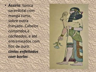• Assírio: túnica
sacerdotal com
manga curta,
sobre outra
franjada. Cabelos
compridos,e
cacheados, e até
entremeados com
fios de ouro.
cintos enfeitados
com borlas
 